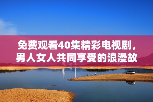 免费观看40集精彩电视剧，男人女人共同享受的浪漫故事