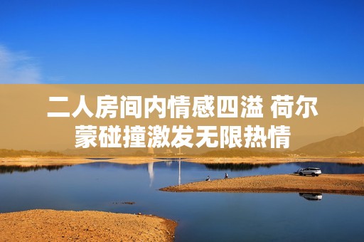 二人房间内情感四溢 荷尔蒙碰撞激发无限热情