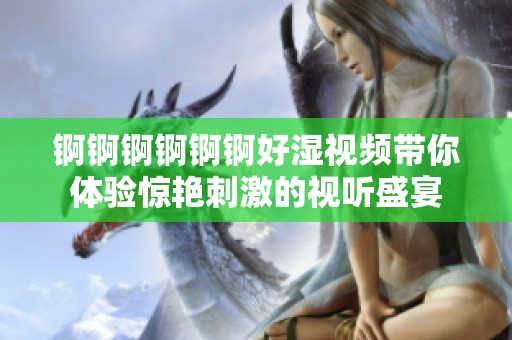 锕锕锕锕锕锕好湿视频带你体验惊艳刺激的视听盛宴