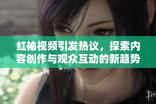 红袖视频引发热议，探索内容创作与观众互动的新趋势