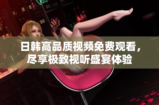 日韩高品质视频免费观看，尽享极致视听盛宴体验