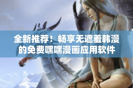 全新推荐！畅享无遮羞韩漫的免费嘿嘿漫画应用软件