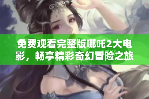免费观看完整版哪吒2大电影，畅享精彩奇幻冒险之旅