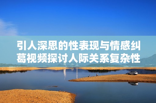 引人深思的性表现与情感纠葛视频探讨人际关系复杂性