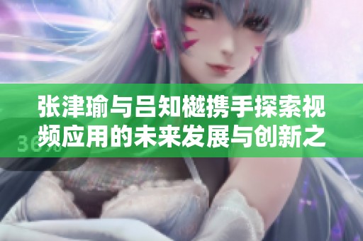 张津瑜与吕知樾携手探索视频应用的未来发展与创新之路