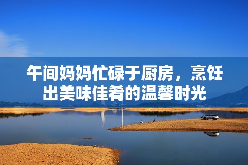 午间妈妈忙碌于厨房，烹饪出美味佳肴的温馨时光