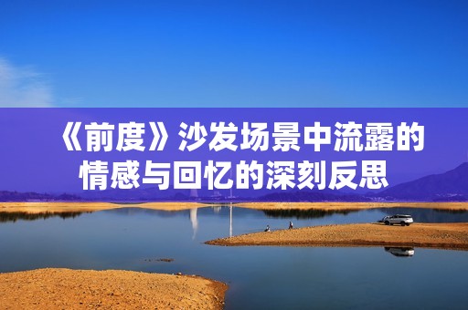 《前度》沙发场景中流露的情感与回忆的深刻反思