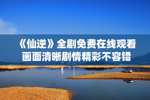 《仙逆》全剧免费在线观看 画面清晰剧情精彩不容错过