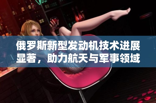 俄罗斯新型发动机技术进展显著，助力航天与军事领域创新发展