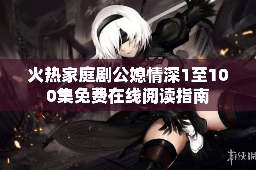 火热家庭剧公媳情深1至100集免费在线阅读指南