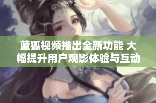 蓝狐视频推出全新功能 大幅提升用户观影体验与互动性