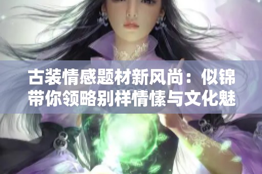 古装情感题材新风尚：似锦带你领略别样情愫与文化魅力