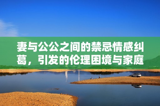 妻与公公之间的禁忌情感纠葛，引发的伦理困境与家庭纷争