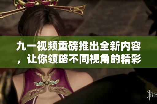 九一视频重磅推出全新内容，让你领略不同视角的精彩体验
