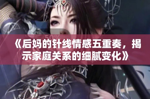 《后妈的针线情感五重奏，揭示家庭关系的细腻变化》