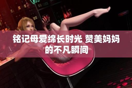 铭记母爱绵长时光 赞美妈妈的不凡瞬间
