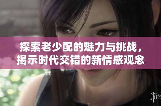 探索老少配的魅力与挑战，揭示时代交错的新情感观念