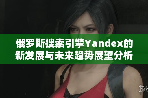俄罗斯搜索引擎Yandex的新发展与未来趋势展望分析