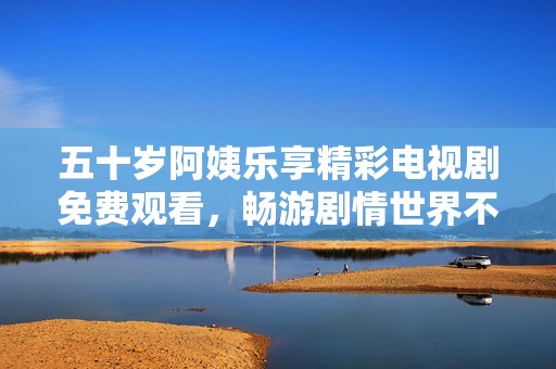 五十岁阿姨乐享精彩电视剧免费观看，畅游剧情世界不停歇