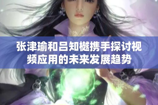 张津瑜和吕知樾携手探讨视频应用的未来发展趋势