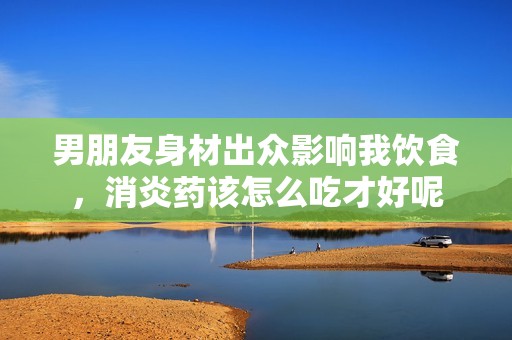 男朋友身材出众影响我饮食，消炎药该怎么吃才好呢