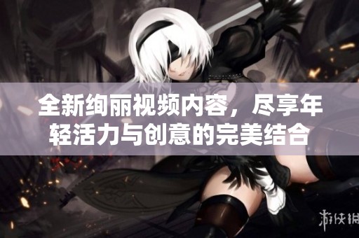 全新绚丽视频内容，尽享年轻活力与创意的完美结合