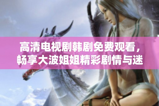 高清电视剧韩剧免费观看，畅享大波姐姐精彩剧情与迷人魅力