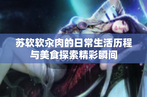 苏软软汆肉的日常生活历程与美食探索精彩瞬间
