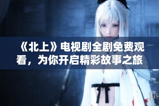 《北上》电视剧全剧免费观看，为你开启精彩故事之旅