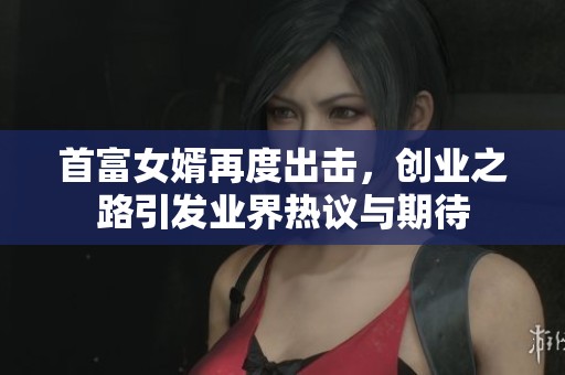 首富女婿再度出击，创业之路引发业界热议与期待