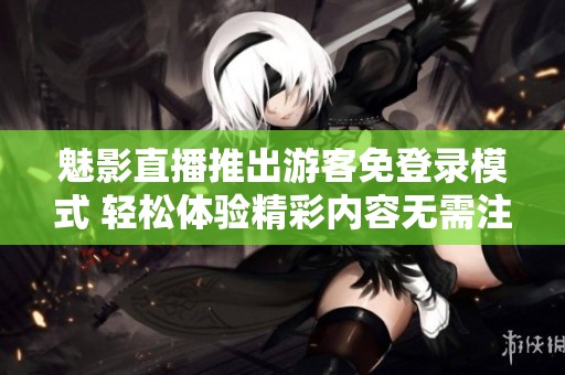 魅影直播推出游客免登录模式 轻松体验精彩内容无需注册