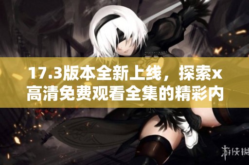 17.3版本全新上线，探索x高清免费观看全集的精彩内容与享受