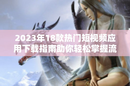 2023年18款热门短视频应用下载指南助你轻松掌握流行趋势
