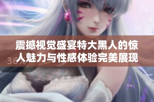 震撼视觉盛宴特大黑人的惊人魅力与性感体验完美展现