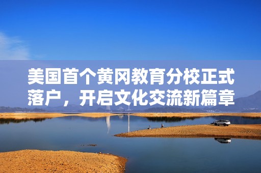 美国首个黄冈教育分校正式落户，开启文化交流新篇章