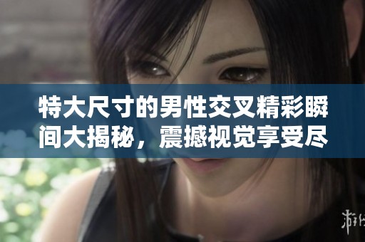 特大尺寸的男性交叉精彩瞬间大揭秘，震撼视觉享受尽在其中