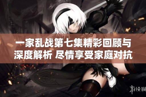 一家乱战第七集精彩回顾与深度解析 尽情享受家庭对抗的乐趣