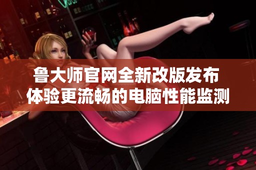 鲁大师官网全新改版发布 体验更流畅的电脑性能监测服务