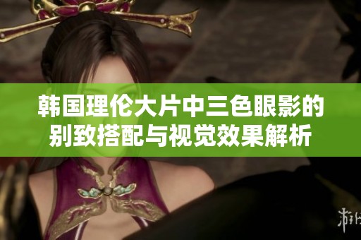 韩国理伦大片中三色眼影的别致搭配与视觉效果解析