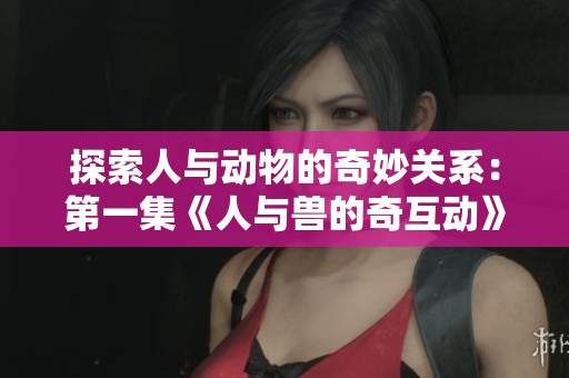 探索人与动物的奇妙关系：第一集《人与兽的奇互动》