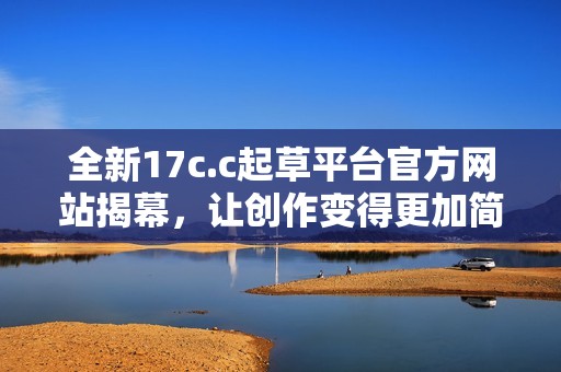 全新17c.c起草平台官方网站揭幕，让创作变得更加简单高效