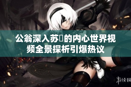 公翁深入苏玥的内心世界视频全景探析引爆热议
