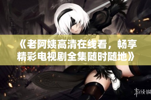《老阿姨高清在线看，畅享精彩电视剧全集随时随地》