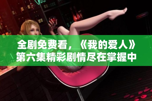 全剧免费看，《我的爱人》第六集精彩剧情尽在掌握中！