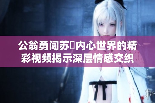 公翁勇闯苏玥内心世界的精彩视频揭示深层情感交织