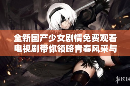 全新国产少女剧情免费观看电视剧带你领略青春风采与成长故事