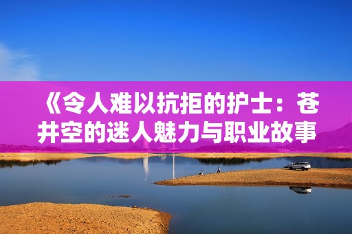 《令人难以抗拒的护士：苍井空的迷人魅力与职业故事》