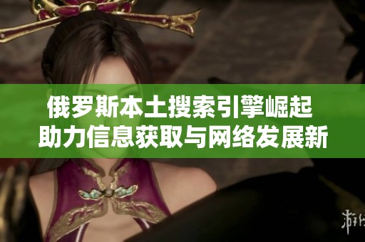 俄罗斯本土搜索引擎崛起 助力信息获取与网络发展新趋势