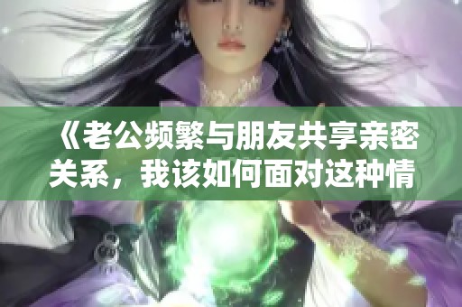 《老公频繁与朋友共享亲密关系，我该如何面对这种情况》