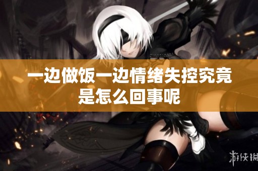 一边做饭一边情绪失控究竟是怎么回事呢